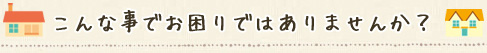こんな事でお困りではありませんか？