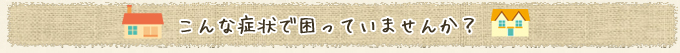 こんな症状で困っていませんか？